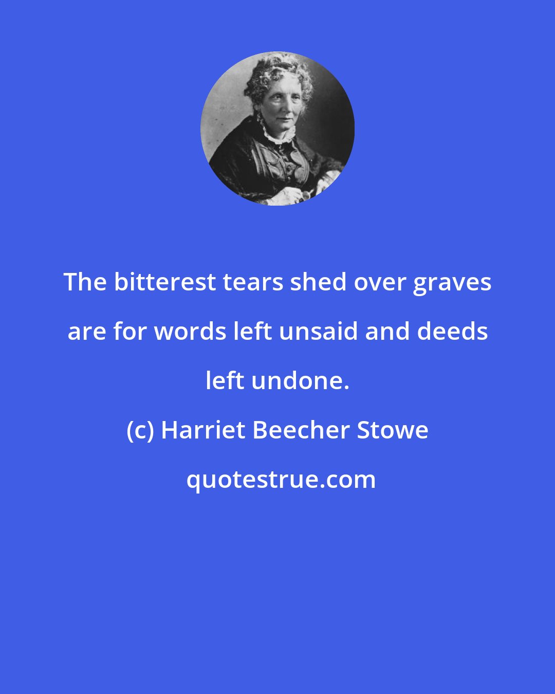 Harriet Beecher Stowe: The bitterest tears shed over graves are for words left unsaid and deeds left undone.