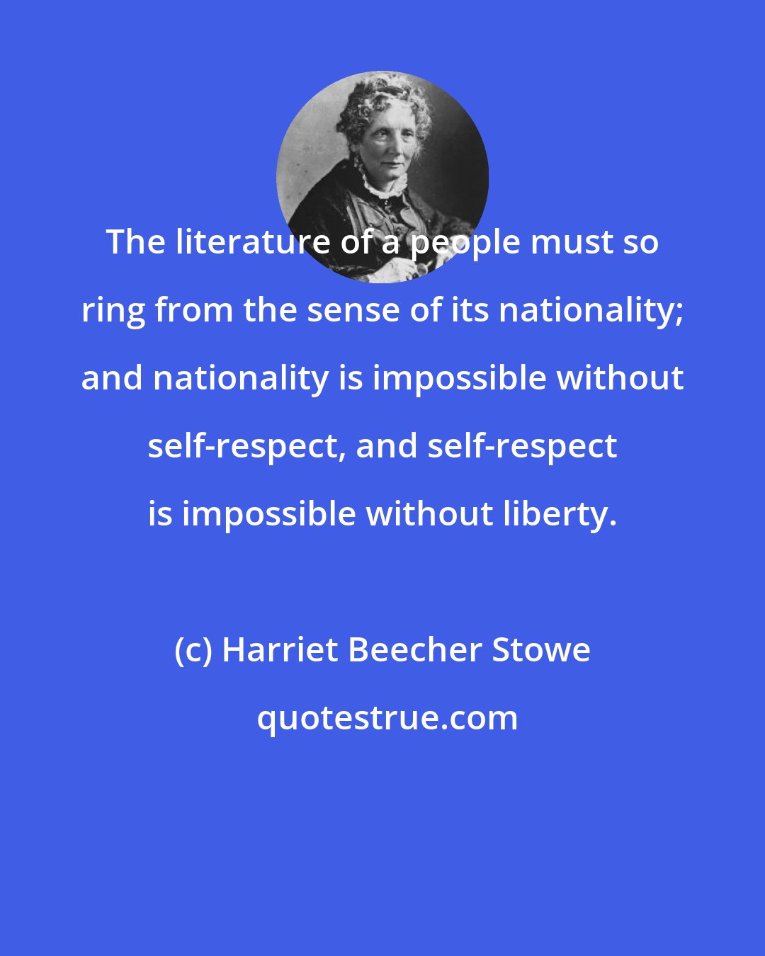 Harriet Beecher Stowe: The literature of a people must so ring from the sense of its nationality; and nationality is impossible without self-respect, and self-respect is impossible without liberty.