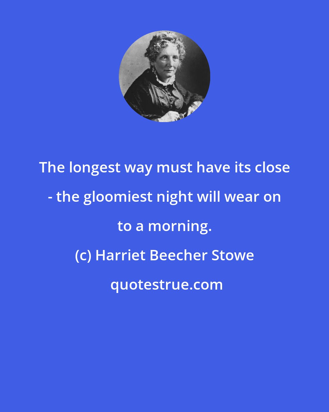 Harriet Beecher Stowe: The longest way must have its close - the gloomiest night will wear on to a morning.