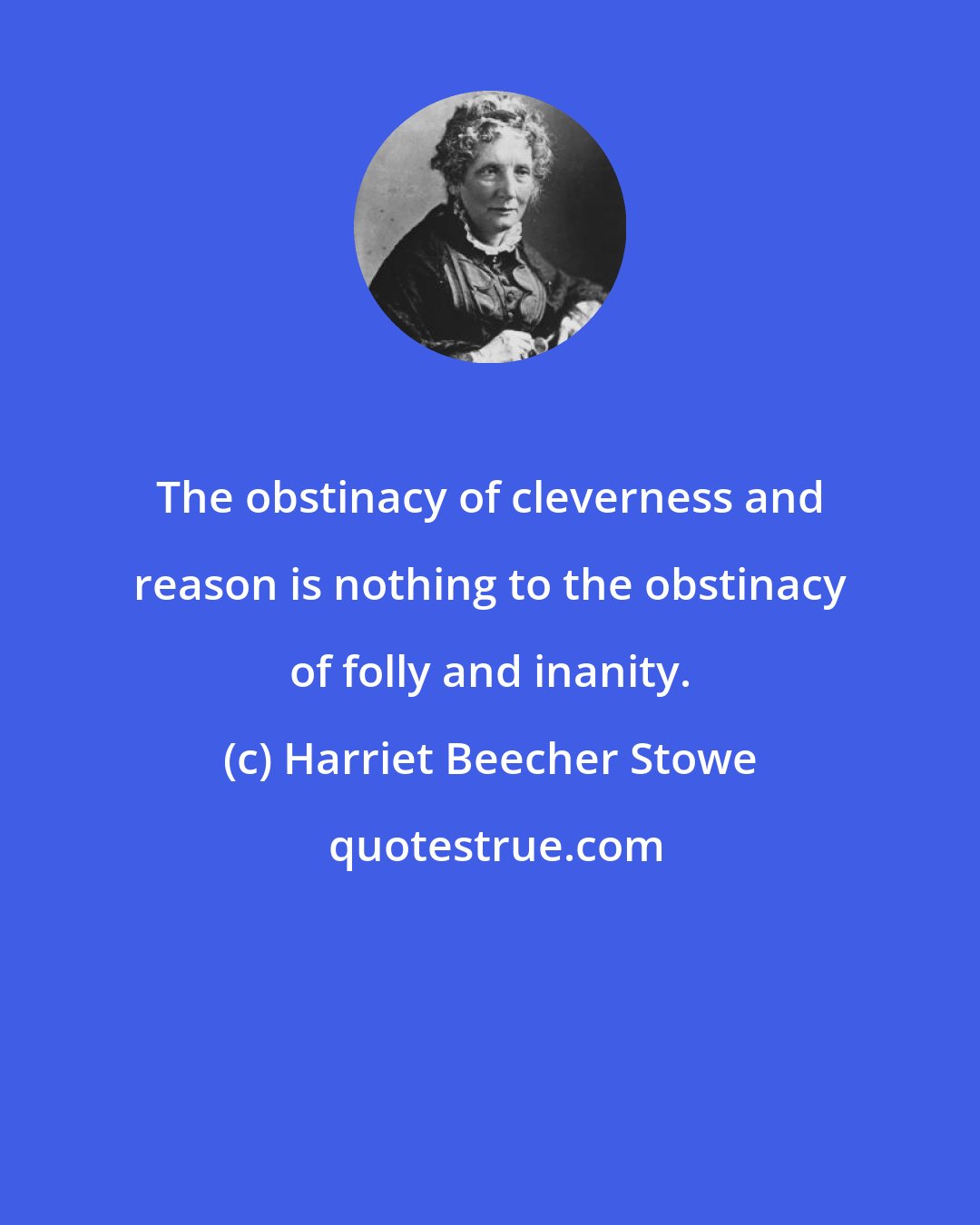 Harriet Beecher Stowe: The obstinacy of cleverness and reason is nothing to the obstinacy of folly and inanity.