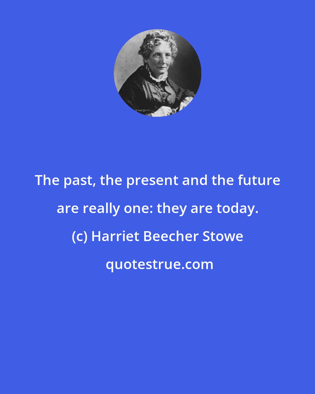 Harriet Beecher Stowe: The past, the present and the future are really one: they are today.