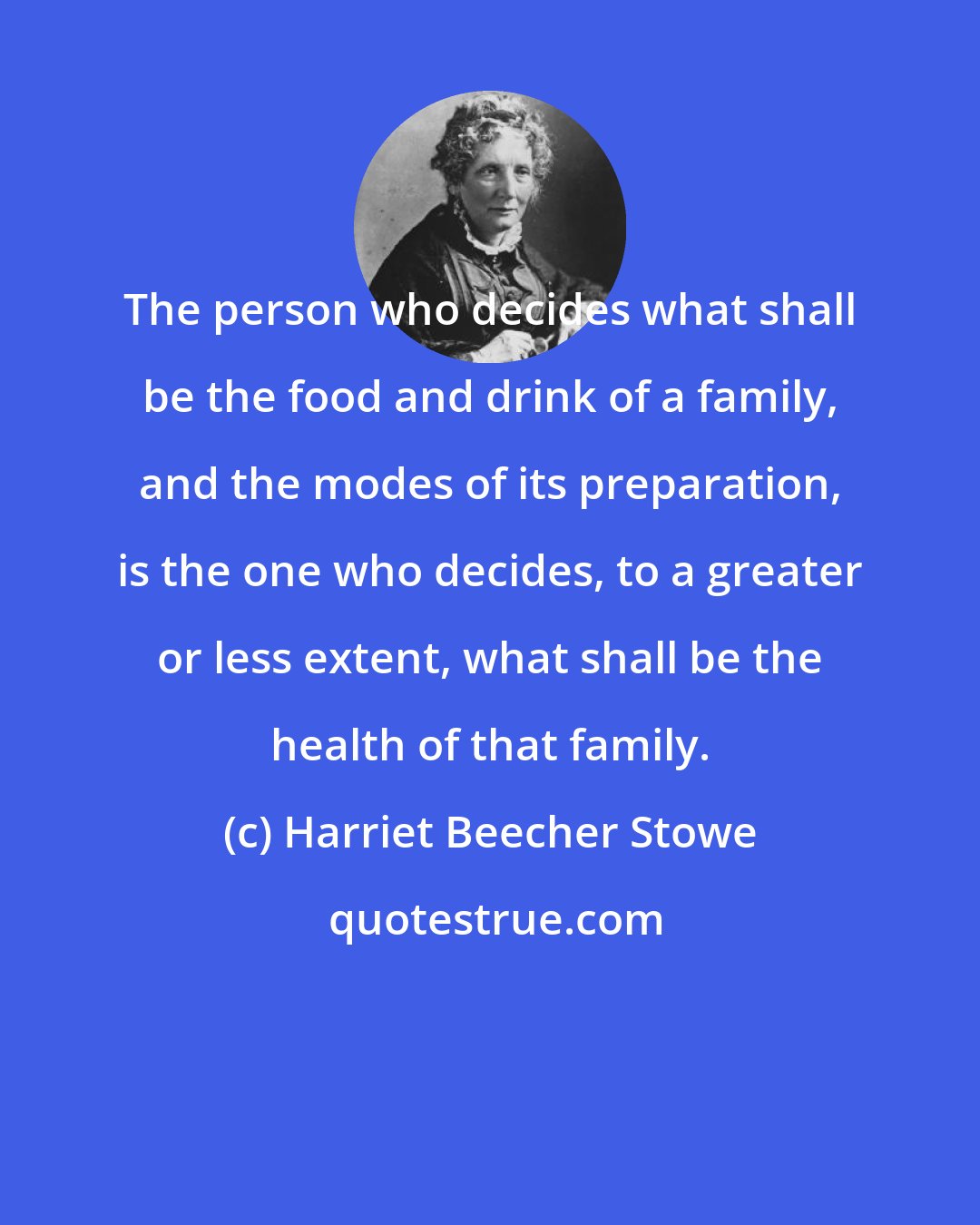 Harriet Beecher Stowe: The person who decides what shall be the food and drink of a family, and the modes of its preparation, is the one who decides, to a greater or less extent, what shall be the health of that family.