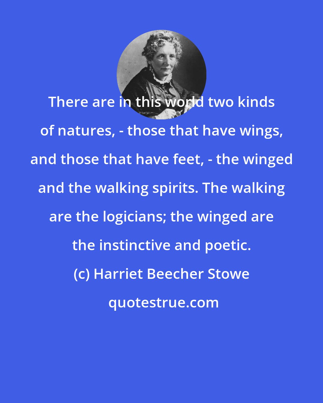 Harriet Beecher Stowe: There are in this world two kinds of natures, - those that have wings, and those that have feet, - the winged and the walking spirits. The walking are the logicians; the winged are the instinctive and poetic.