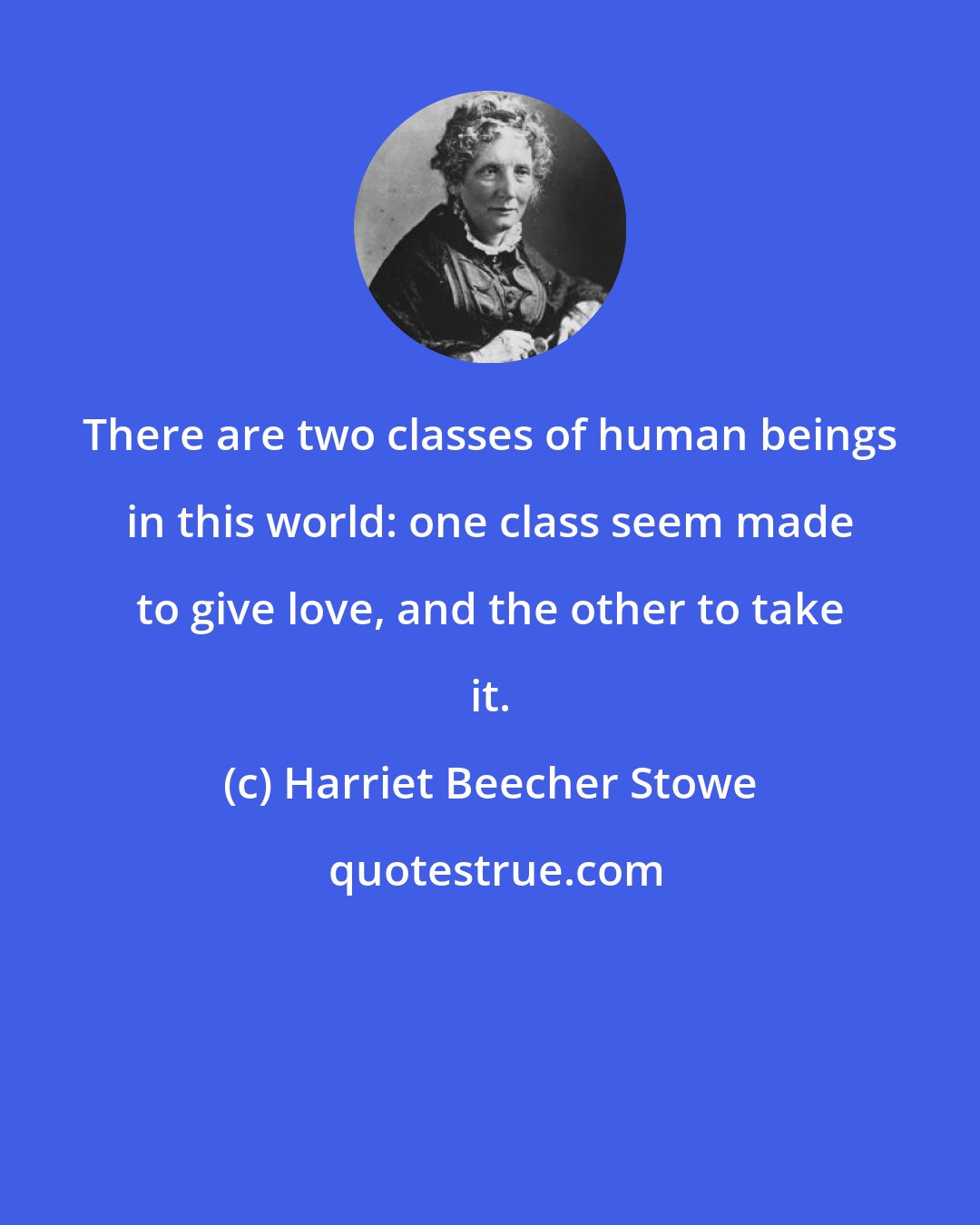 Harriet Beecher Stowe: There are two classes of human beings in this world: one class seem made to give love, and the other to take it.