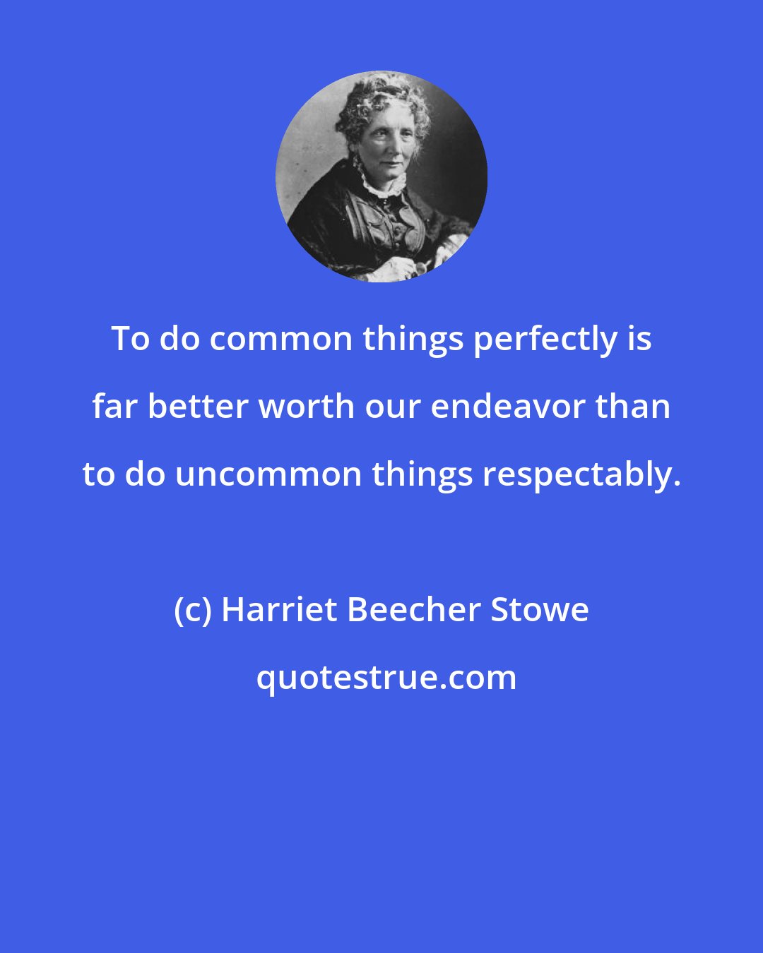 Harriet Beecher Stowe: To do common things perfectly is far better worth our endeavor than to do uncommon things respectably.