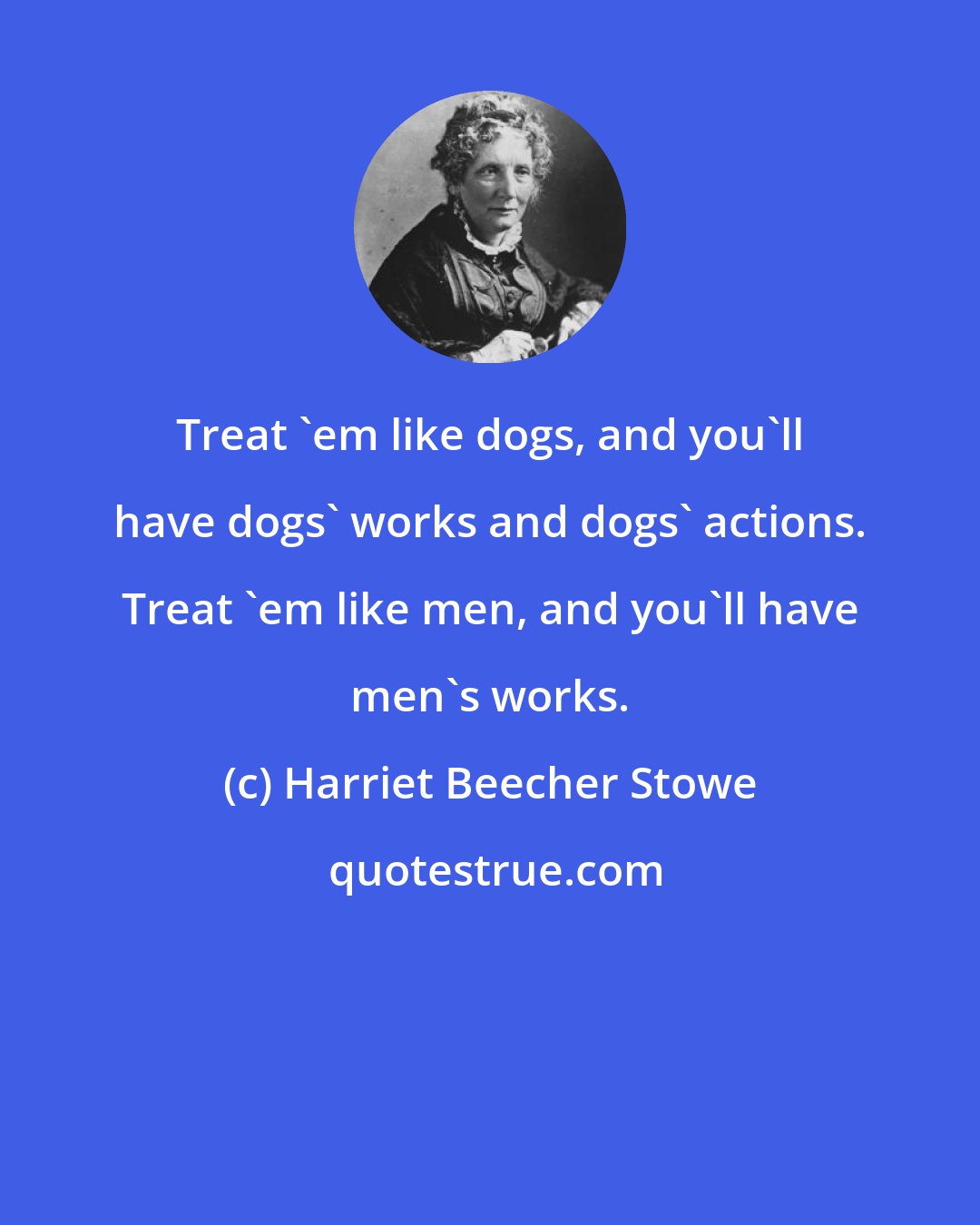 Harriet Beecher Stowe: Treat 'em like dogs, and you'll have dogs' works and dogs' actions. Treat 'em like men, and you'll have men's works.