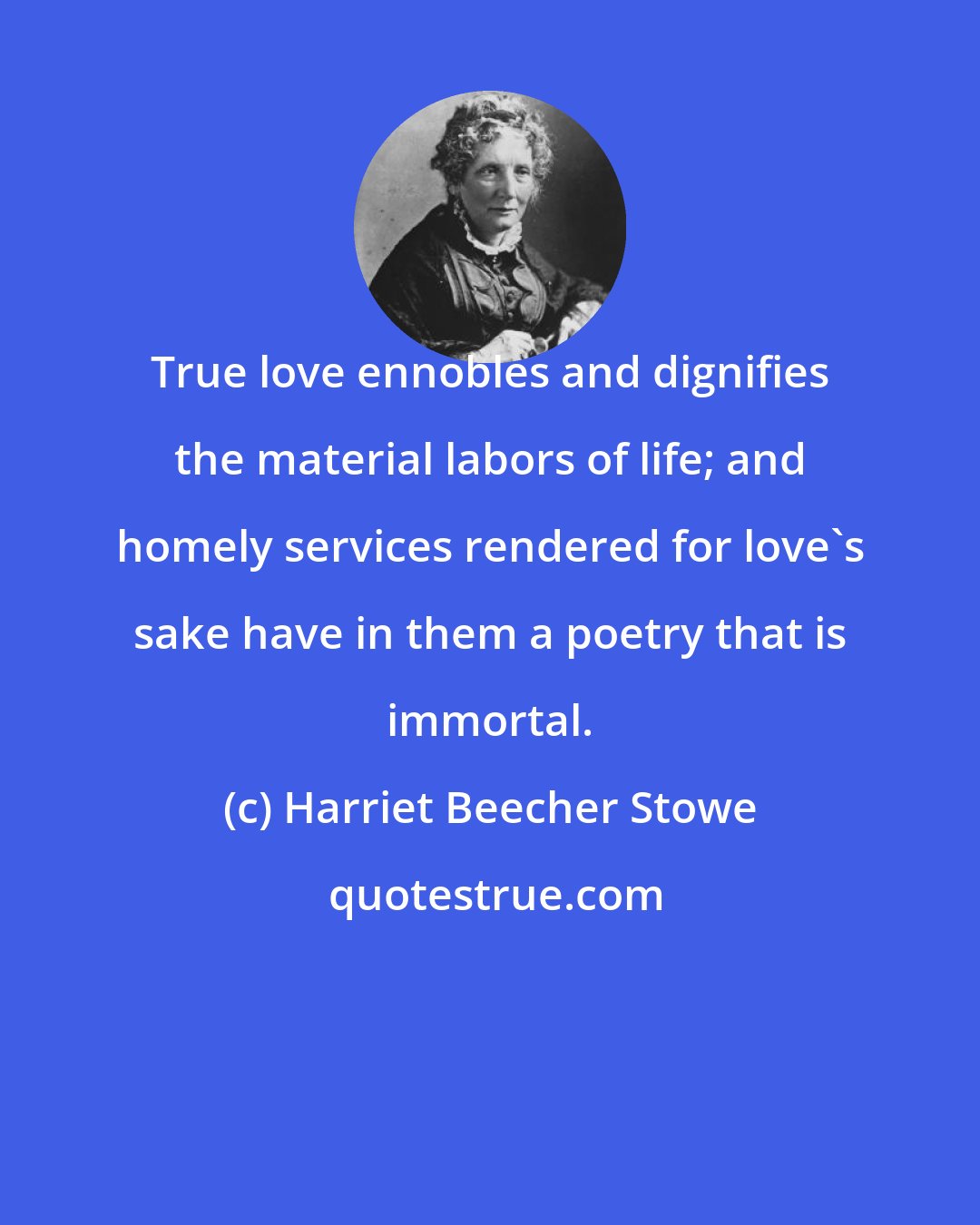 Harriet Beecher Stowe: True love ennobles and dignifies the material labors of life; and homely services rendered for love's sake have in them a poetry that is immortal.