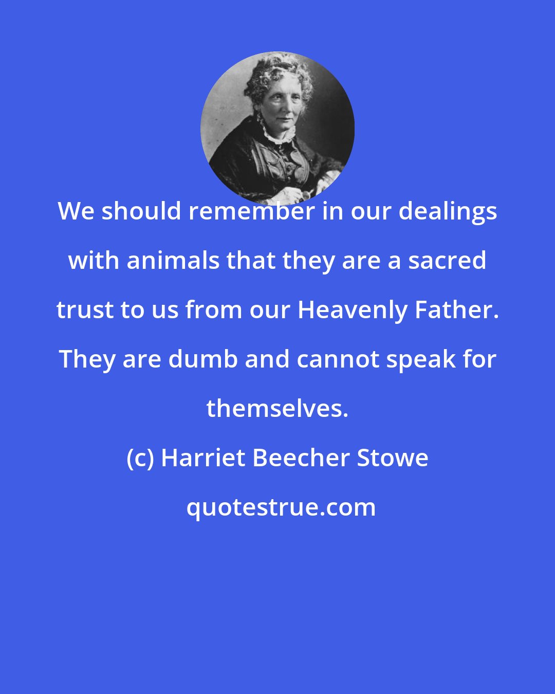 Harriet Beecher Stowe: We should remember in our dealings with animals that they are a sacred trust to us from our Heavenly Father. They are dumb and cannot speak for themselves.