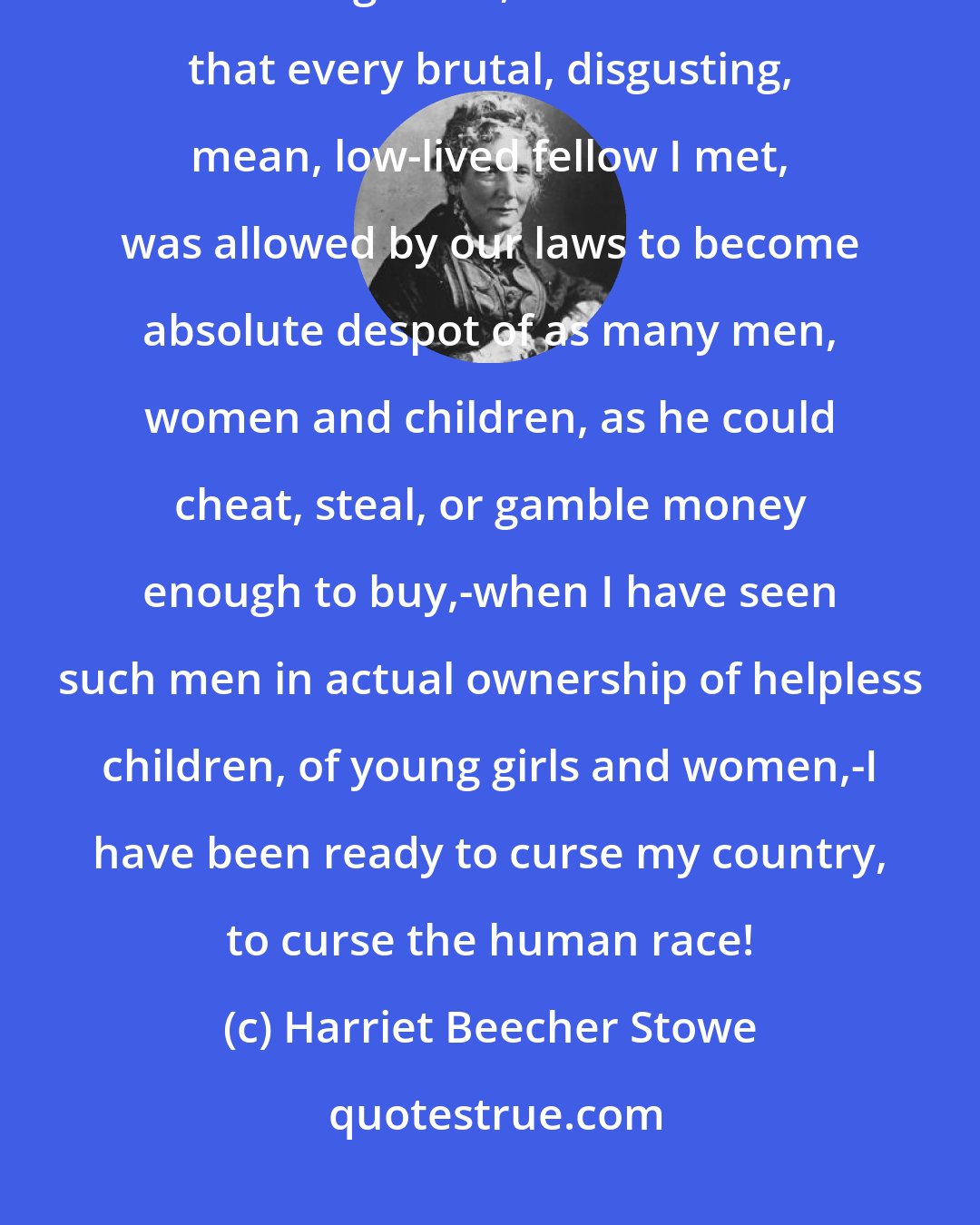 Harriet Beecher Stowe: When I have been travelling up and down on our boats, or about on my collecting tours, and reflected that every brutal, disgusting, mean, low-lived fellow I met, was allowed by our laws to become absolute despot of as many men, women and children, as he could cheat, steal, or gamble money enough to buy,-when I have seen such men in actual ownership of helpless children, of young girls and women,-I have been ready to curse my country, to curse the human race!