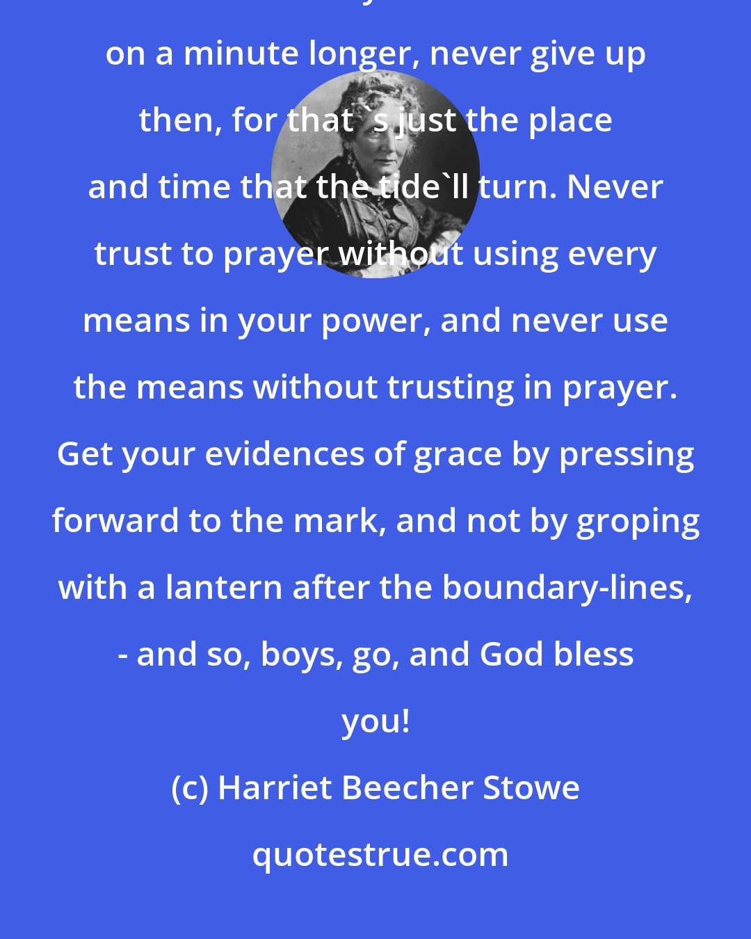 Harriet Beecher Stowe: When you get into a tight place, and everything goes against you till it seems as if you could n't hold on a minute longer, never give up then, for that 's just the place and time that the tide'll turn. Never trust to prayer without using every means in your power, and never use the means without trusting in prayer. Get your evidences of grace by pressing forward to the mark, and not by groping with a lantern after the boundary-lines, - and so, boys, go, and God bless you!