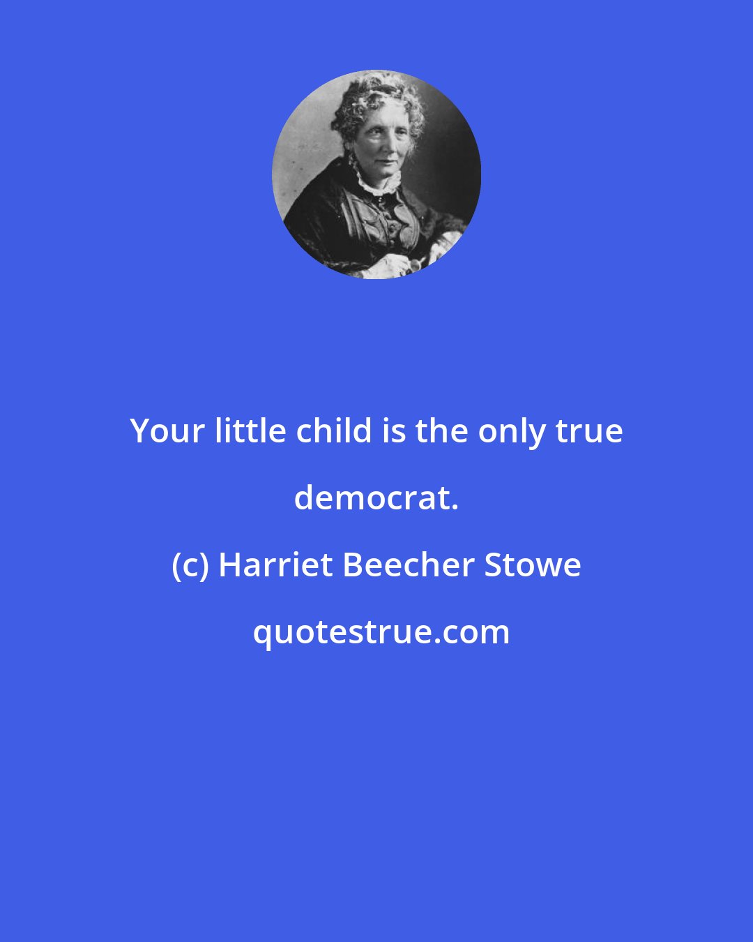 Harriet Beecher Stowe: Your little child is the only true democrat.