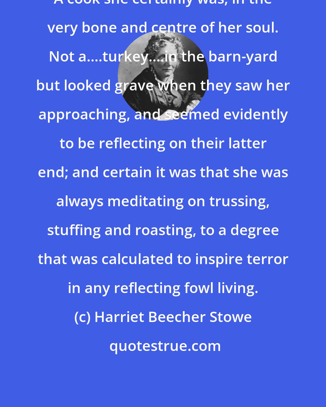 Harriet Beecher Stowe: A cook she certainly was, in the very bone and centre of her soul. Not a....turkey....in the barn-yard but looked grave when they saw her approaching, and seemed evidently to be reflecting on their latter end; and certain it was that she was always meditating on trussing, stuffing and roasting, to a degree that was calculated to inspire terror in any reflecting fowl living.