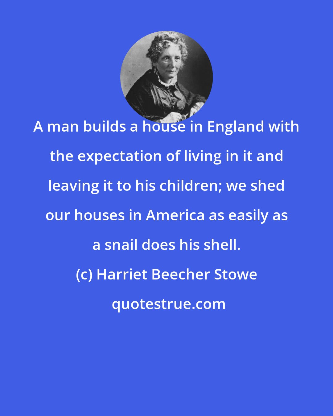 Harriet Beecher Stowe: A man builds a house in England with the expectation of living in it and leaving it to his children; we shed our houses in America as easily as a snail does his shell.