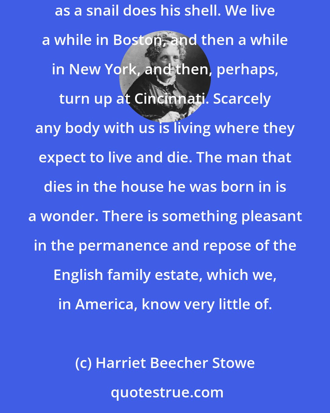 Harriet Beecher Stowe: A man builds a house in England with the expectation of living in it and leaving it to his children; while we shed our houses in America as easily as a snail does his shell. We live a while in Boston, and then a while in New York, and then, perhaps, turn up at Cincinnati. Scarcely any body with us is living where they expect to live and die. The man that dies in the house he was born in is a wonder. There is something pleasant in the permanence and repose of the English family estate, which we, in America, know very little of.