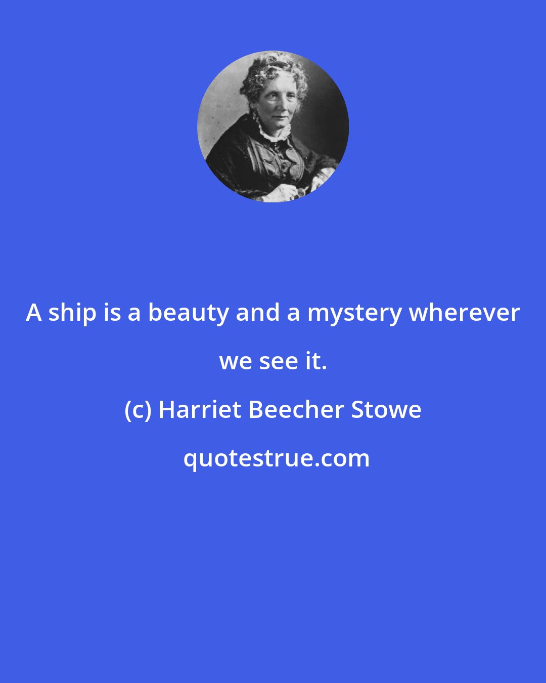 Harriet Beecher Stowe: A ship is a beauty and a mystery wherever we see it.