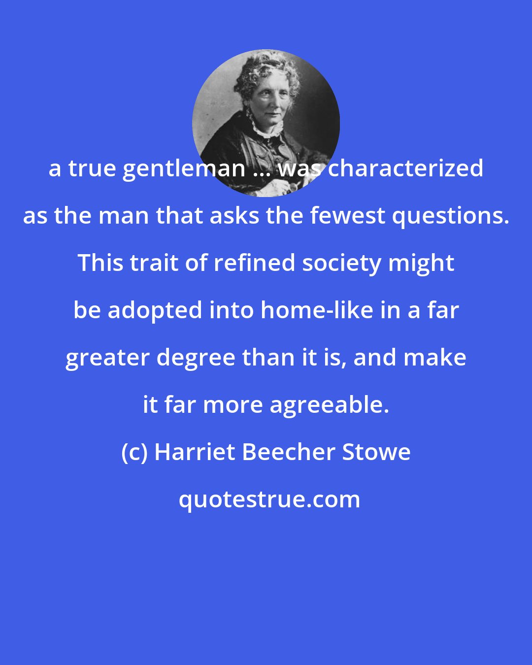 Harriet Beecher Stowe: a true gentleman ... was characterized as the man that asks the fewest questions. This trait of refined society might be adopted into home-like in a far greater degree than it is, and make it far more agreeable.