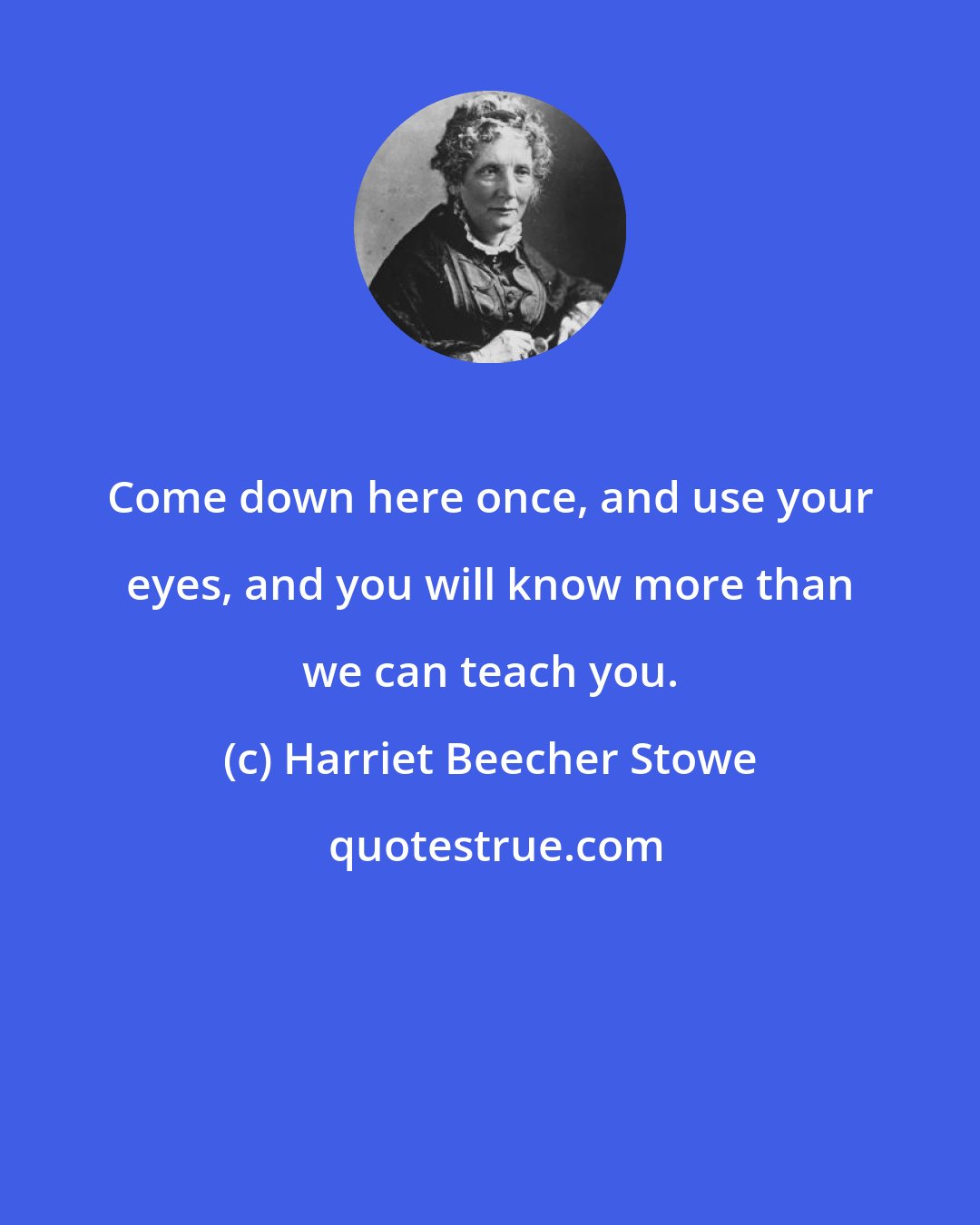 Harriet Beecher Stowe: Come down here once, and use your eyes, and you will know more than we can teach you.