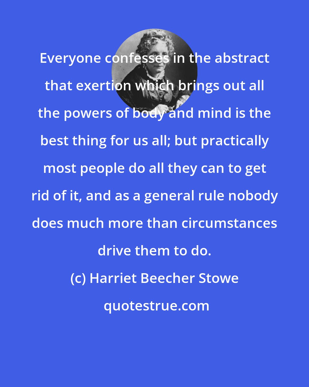 Harriet Beecher Stowe: Everyone confesses in the abstract that exertion which brings out all the powers of body and mind is the best thing for us all; but practically most people do all they can to get rid of it, and as a general rule nobody does much more than circumstances drive them to do.