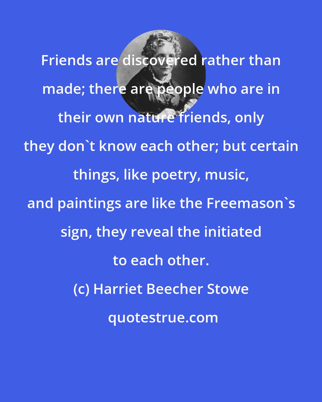 Harriet Beecher Stowe: Friends are discovered rather than made; there are people who are in their own nature friends, only they don't know each other; but certain things, like poetry, music, and paintings are like the Freemason's sign, they reveal the initiated to each other.