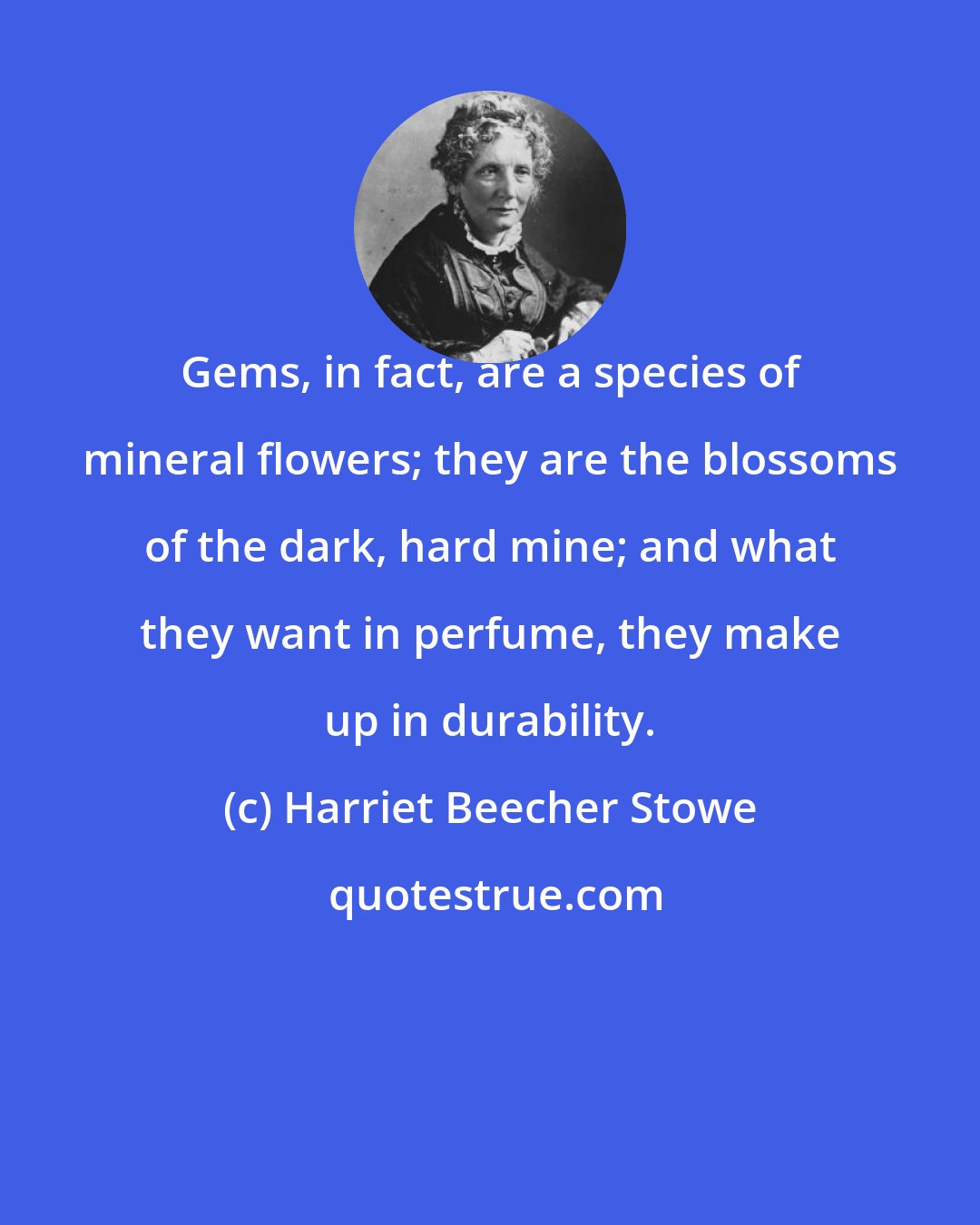 Harriet Beecher Stowe: Gems, in fact, are a species of mineral flowers; they are the blossoms of the dark, hard mine; and what they want in perfume, they make up in durability.