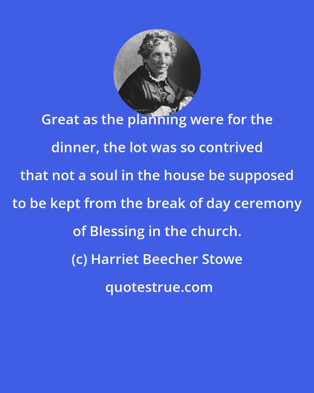 Harriet Beecher Stowe: Great as the planning were for the dinner, the lot was so contrived that not a soul in the house be supposed to be kept from the break of day ceremony of Blessing in the church.