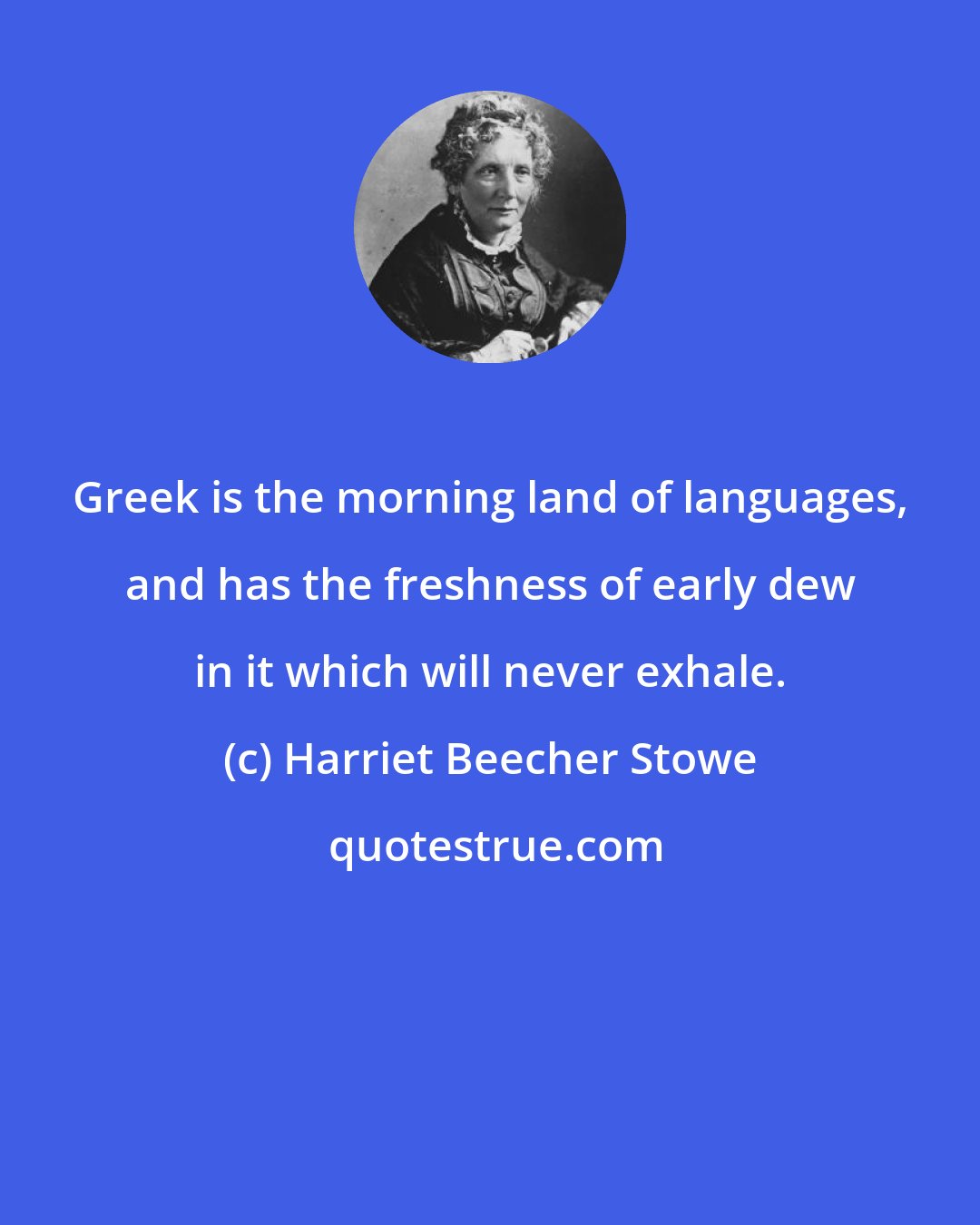 Harriet Beecher Stowe: Greek is the morning land of languages, and has the freshness of early dew in it which will never exhale.