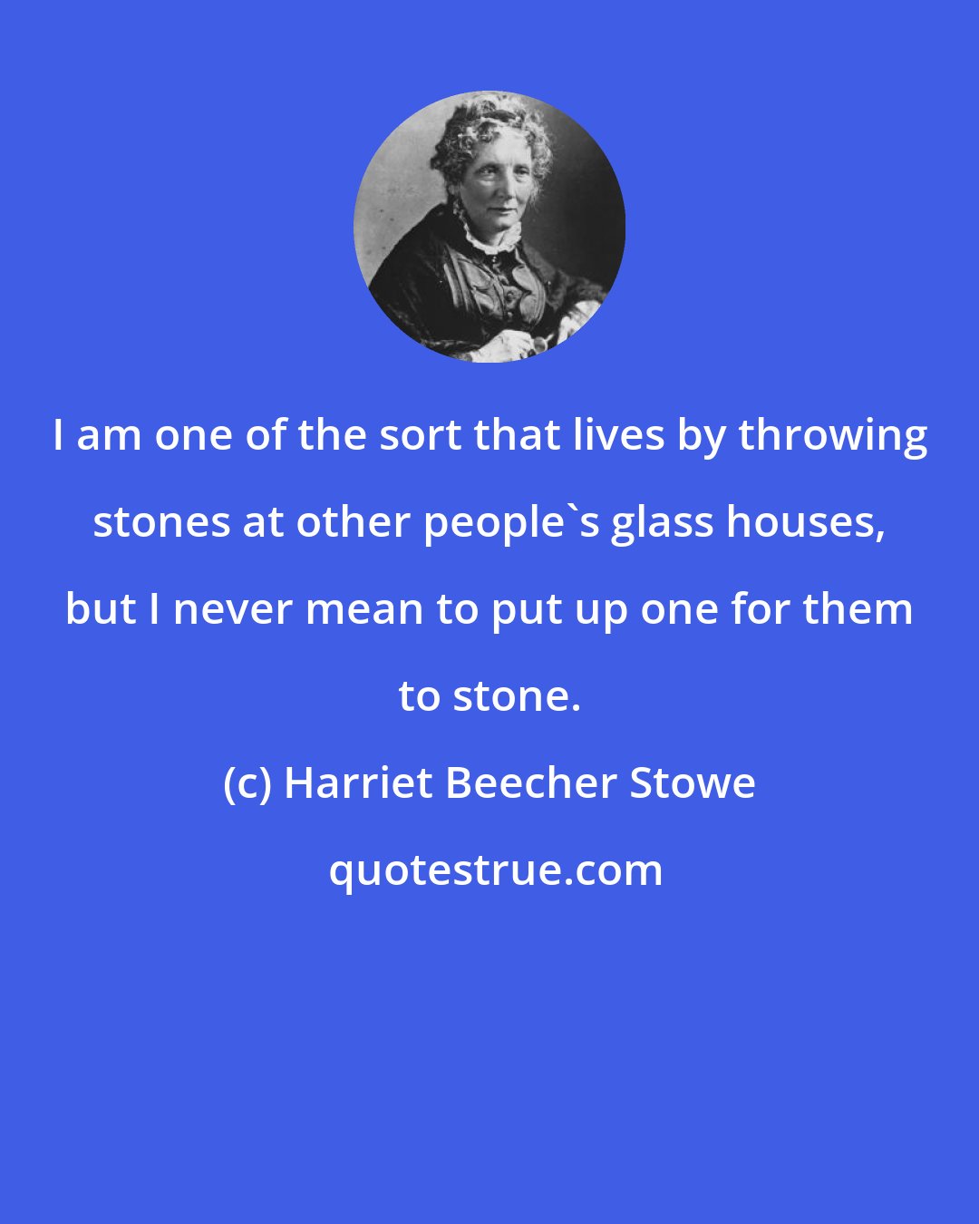 Harriet Beecher Stowe: I am one of the sort that lives by throwing stones at other people's glass houses, but I never mean to put up one for them to stone.