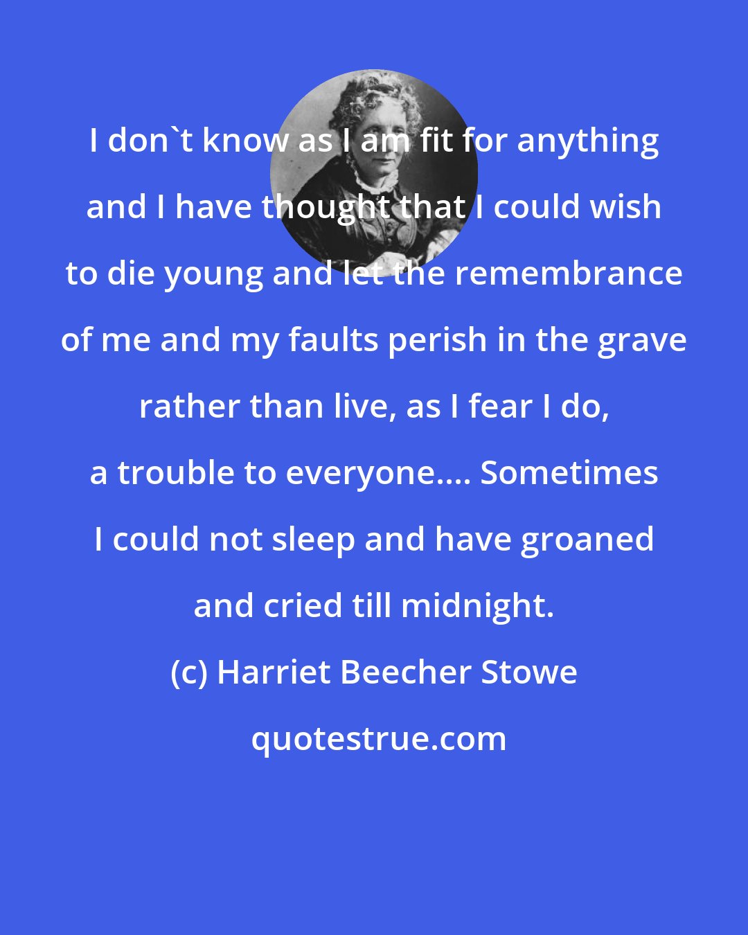 Harriet Beecher Stowe: I don't know as I am fit for anything and I have thought that I could wish to die young and let the remembrance of me and my faults perish in the grave rather than live, as I fear I do, a trouble to everyone.... Sometimes I could not sleep and have groaned and cried till midnight.