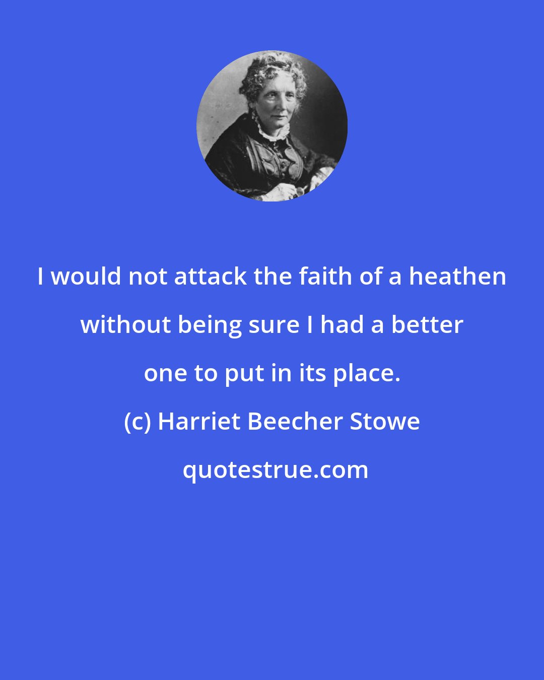 Harriet Beecher Stowe: I would not attack the faith of a heathen without being sure I had a better one to put in its place.