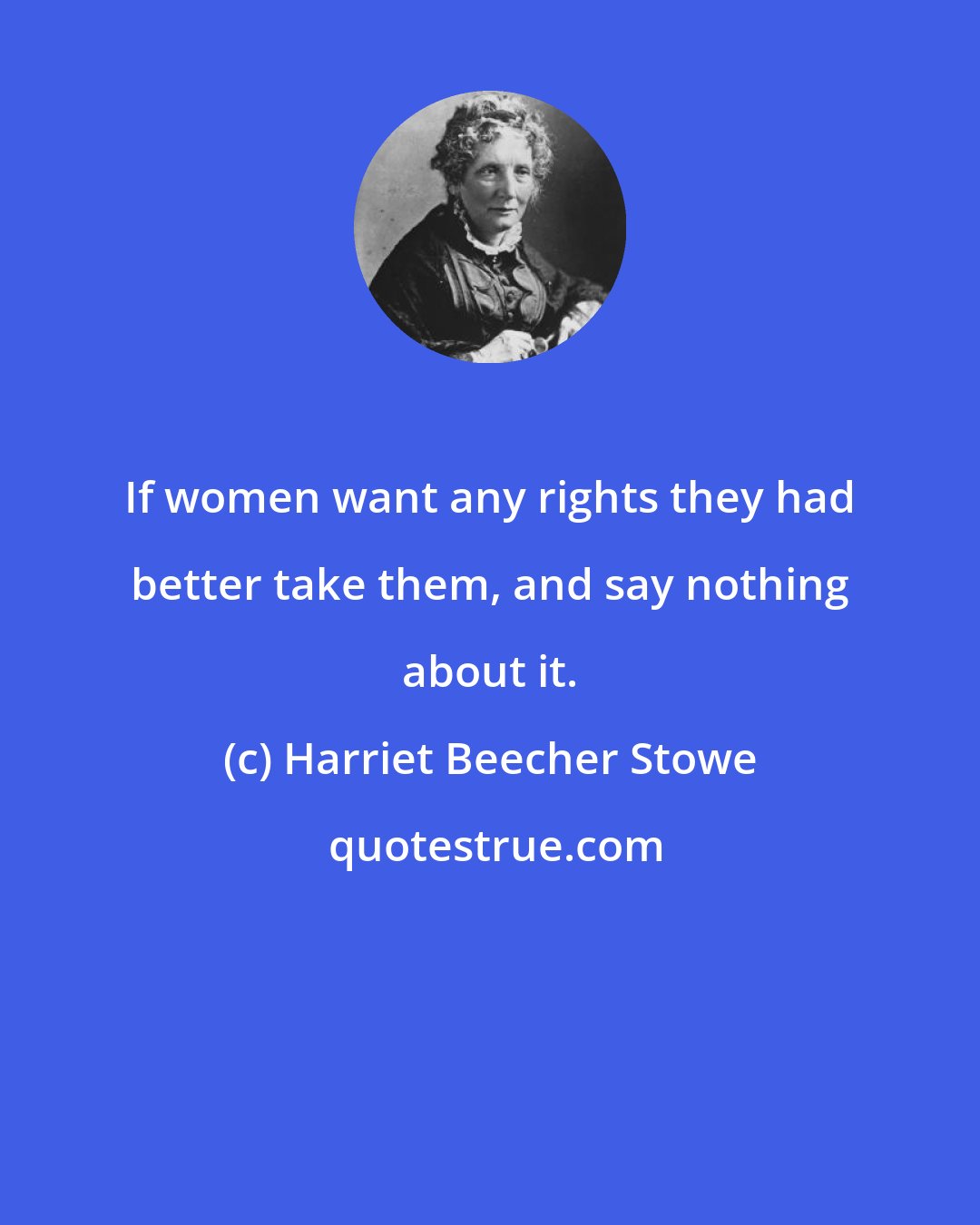 Harriet Beecher Stowe: If women want any rights they had better take them, and say nothing about it.