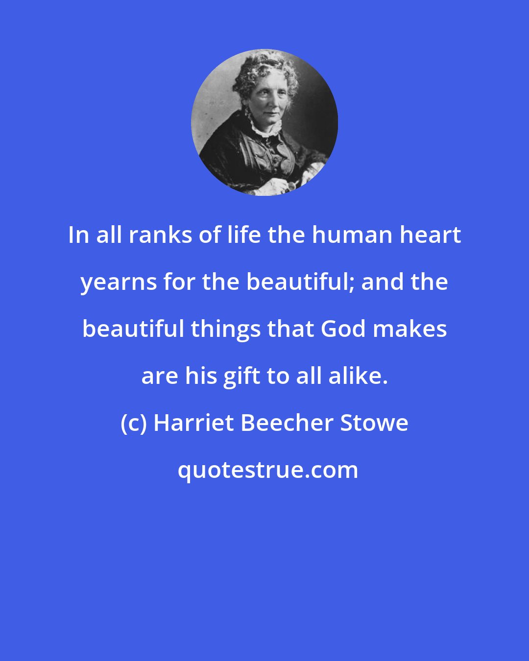 Harriet Beecher Stowe: In all ranks of life the human heart yearns for the beautiful; and the beautiful things that God makes are his gift to all alike.