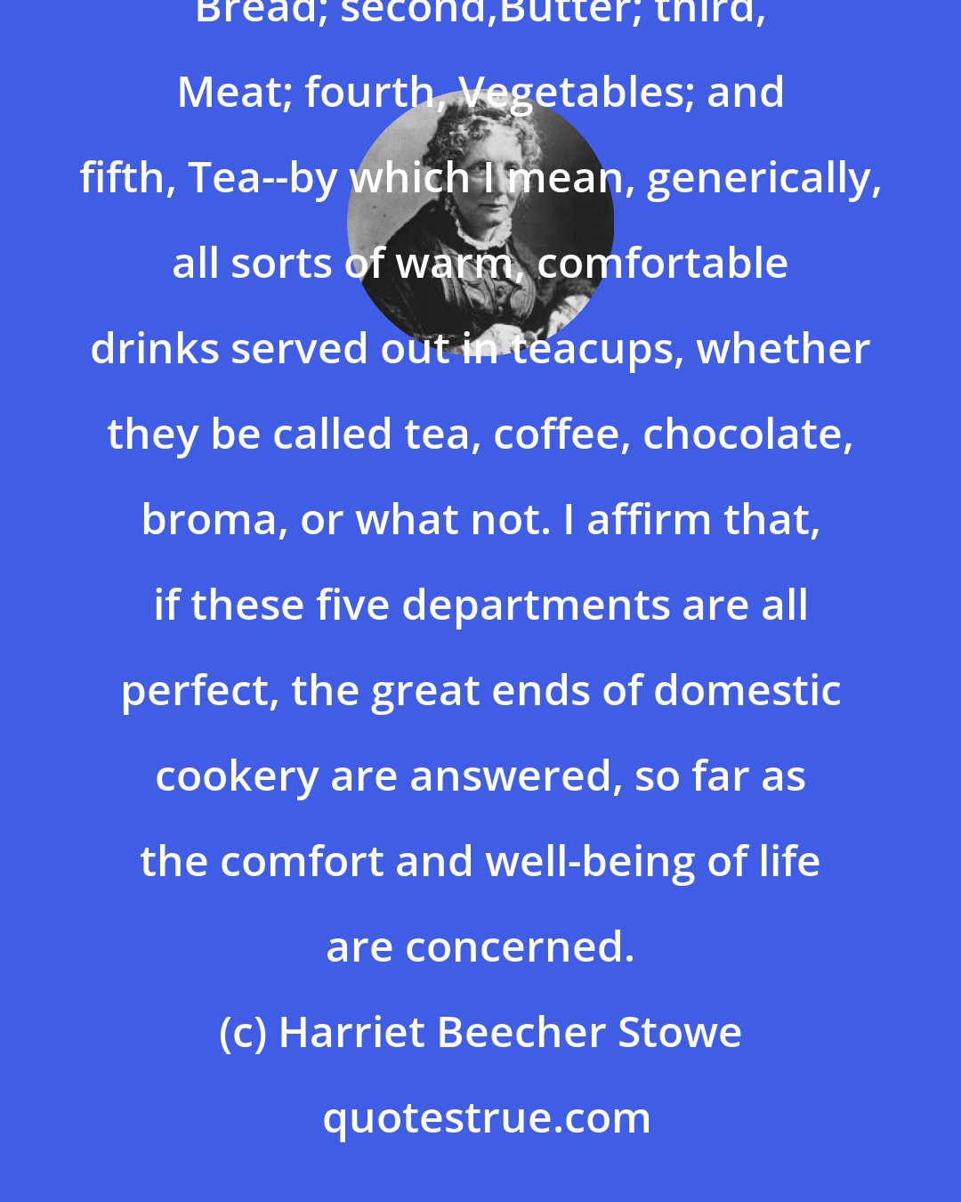 Harriet Beecher Stowe: In lecturing on cookery, as on housebuilding, I divide the subject into, not four, but five grand elements: first, Bread; second,Butter; third, Meat; fourth, Vegetables; and fifth, Tea--by which I mean, generically, all sorts of warm, comfortable drinks served out in teacups, whether they be called tea, coffee, chocolate, broma, or what not. I affirm that, if these five departments are all perfect, the great ends of domestic cookery are answered, so far as the comfort and well-being of life are concerned.