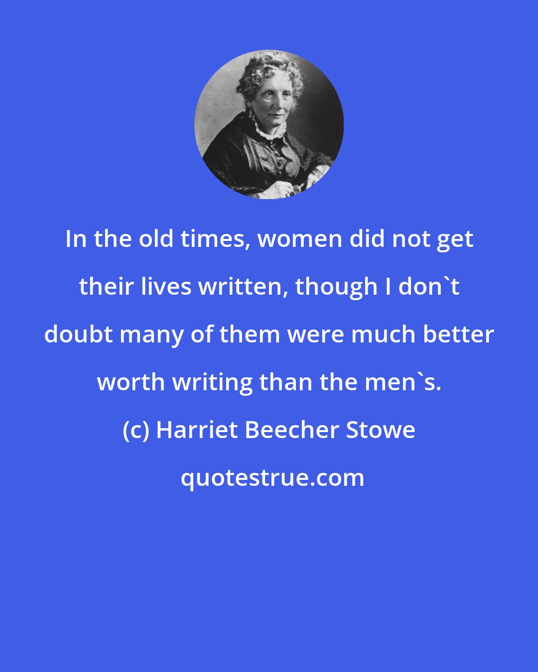 Harriet Beecher Stowe: In the old times, women did not get their lives written, though I don't doubt many of them were much better worth writing than the men's.