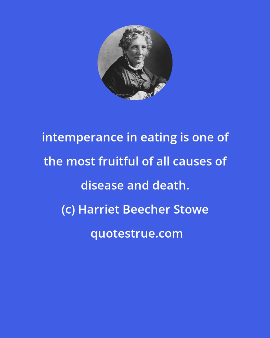 Harriet Beecher Stowe: intemperance in eating is one of the most fruitful of all causes of disease and death.