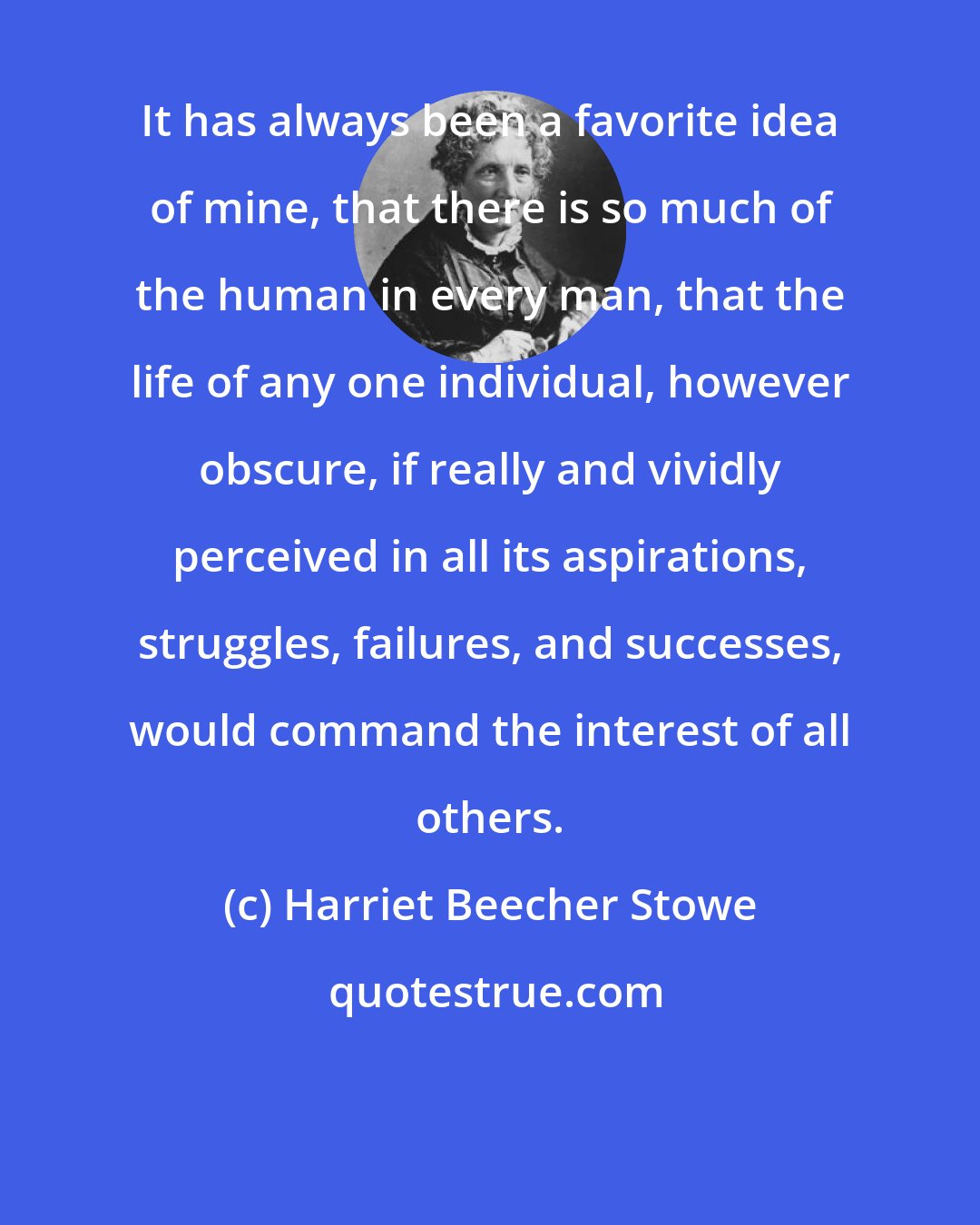 Harriet Beecher Stowe: It has always been a favorite idea of mine, that there is so much of the human in every man, that the life of any one individual, however obscure, if really and vividly perceived in all its aspirations, struggles, failures, and successes, would command the interest of all others.