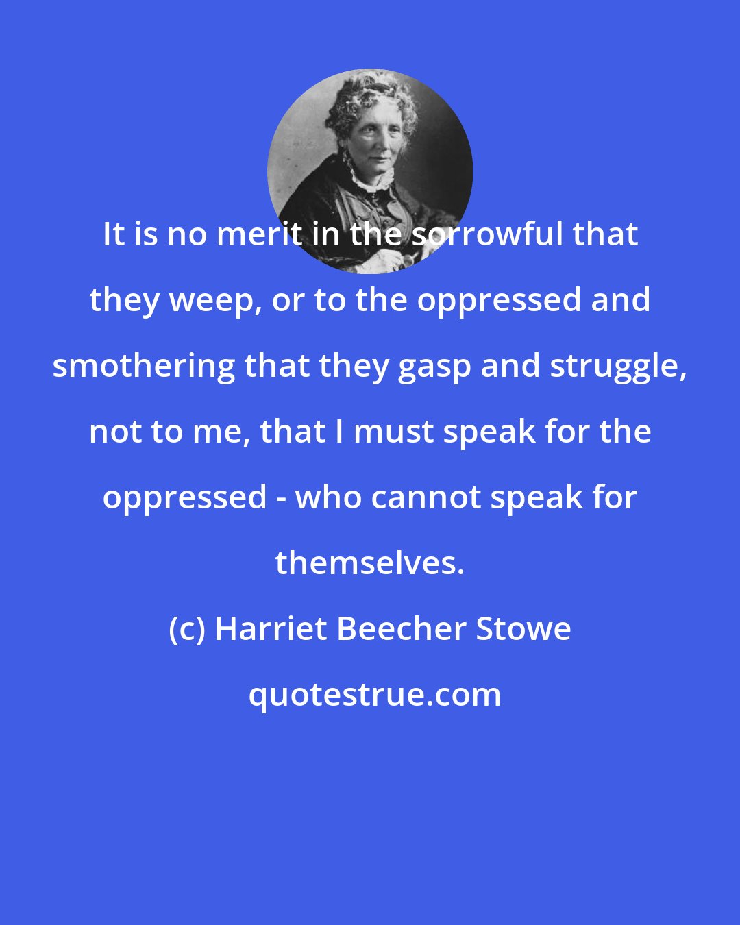 Harriet Beecher Stowe: It is no merit in the sorrowful that they weep, or to the oppressed and smothering that they gasp and struggle, not to me, that I must speak for the oppressed - who cannot speak for themselves.