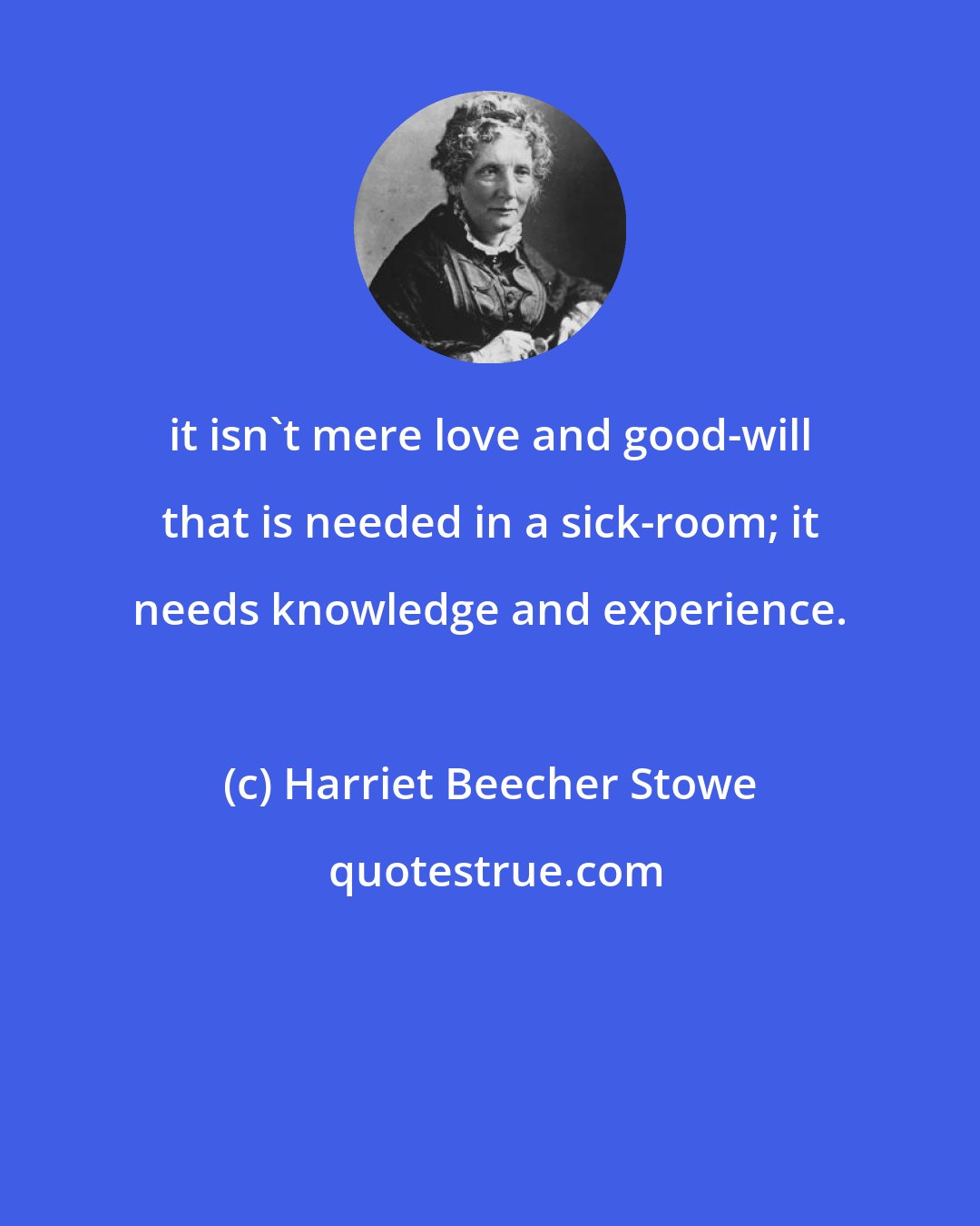 Harriet Beecher Stowe: it isn't mere love and good-will that is needed in a sick-room; it needs knowledge and experience.