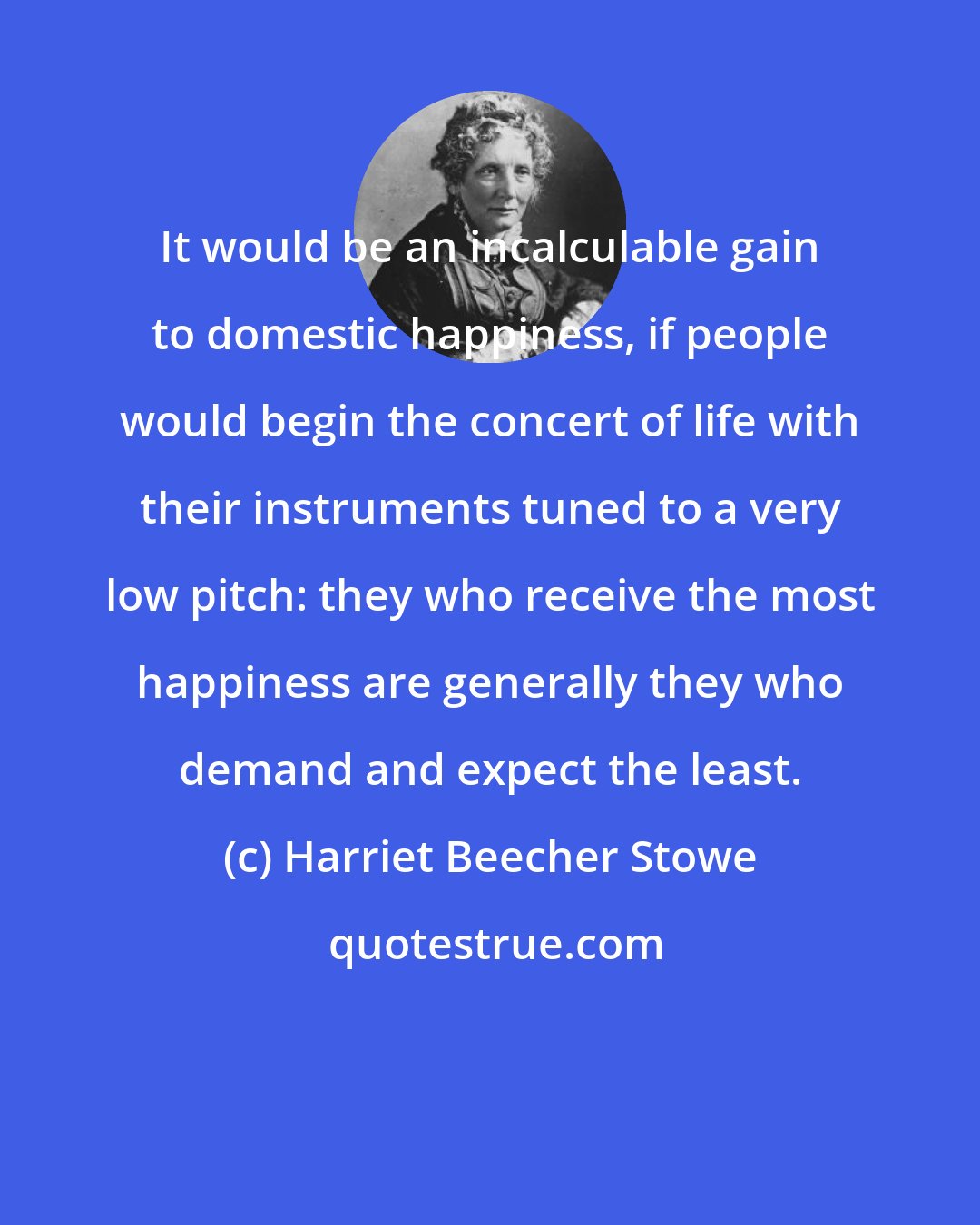 Harriet Beecher Stowe: It would be an incalculable gain to domestic happiness, if people would begin the concert of life with their instruments tuned to a very low pitch: they who receive the most happiness are generally they who demand and expect the least.