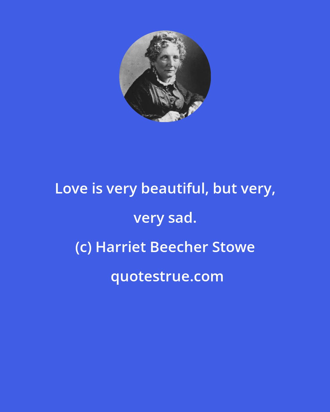 Harriet Beecher Stowe: Love is very beautiful, but very, very sad.