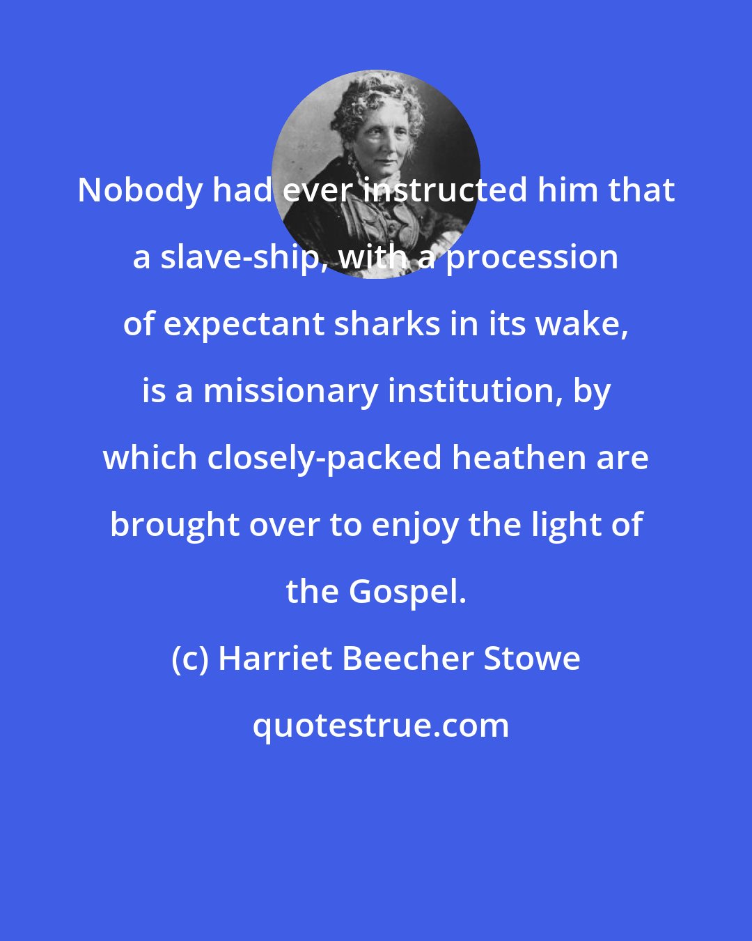 Harriet Beecher Stowe: Nobody had ever instructed him that a slave-ship, with a procession of expectant sharks in its wake, is a missionary institution, by which closely-packed heathen are brought over to enjoy the light of the Gospel.