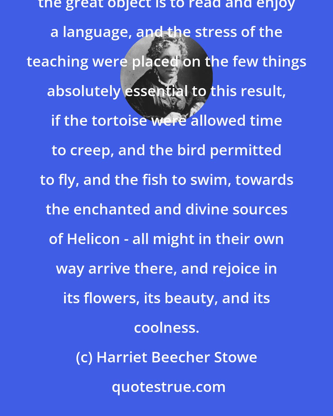 Harriet Beecher Stowe: Now, if the principle of toleration were once admitted into classical education - if it were admitted that the great object is to read and enjoy a language, and the stress of the teaching were placed on the few things absolutely essential to this result, if the tortoise were allowed time to creep, and the bird permitted to fly, and the fish to swim, towards the enchanted and divine sources of Helicon - all might in their own way arrive there, and rejoice in its flowers, its beauty, and its coolness.