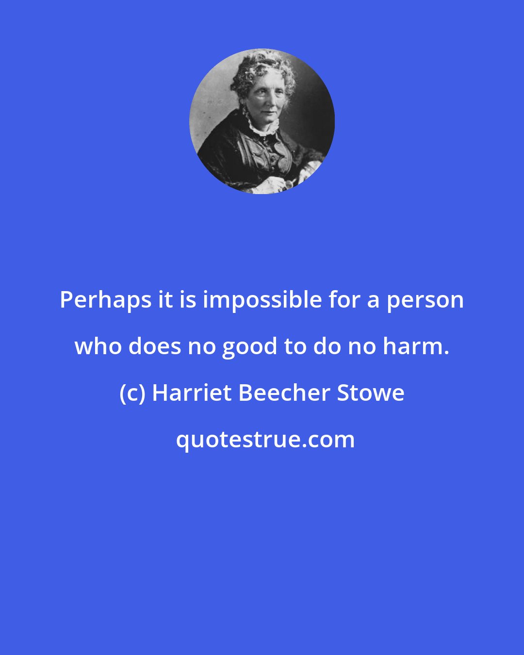 Harriet Beecher Stowe: Perhaps it is impossible for a person who does no good to do no harm.