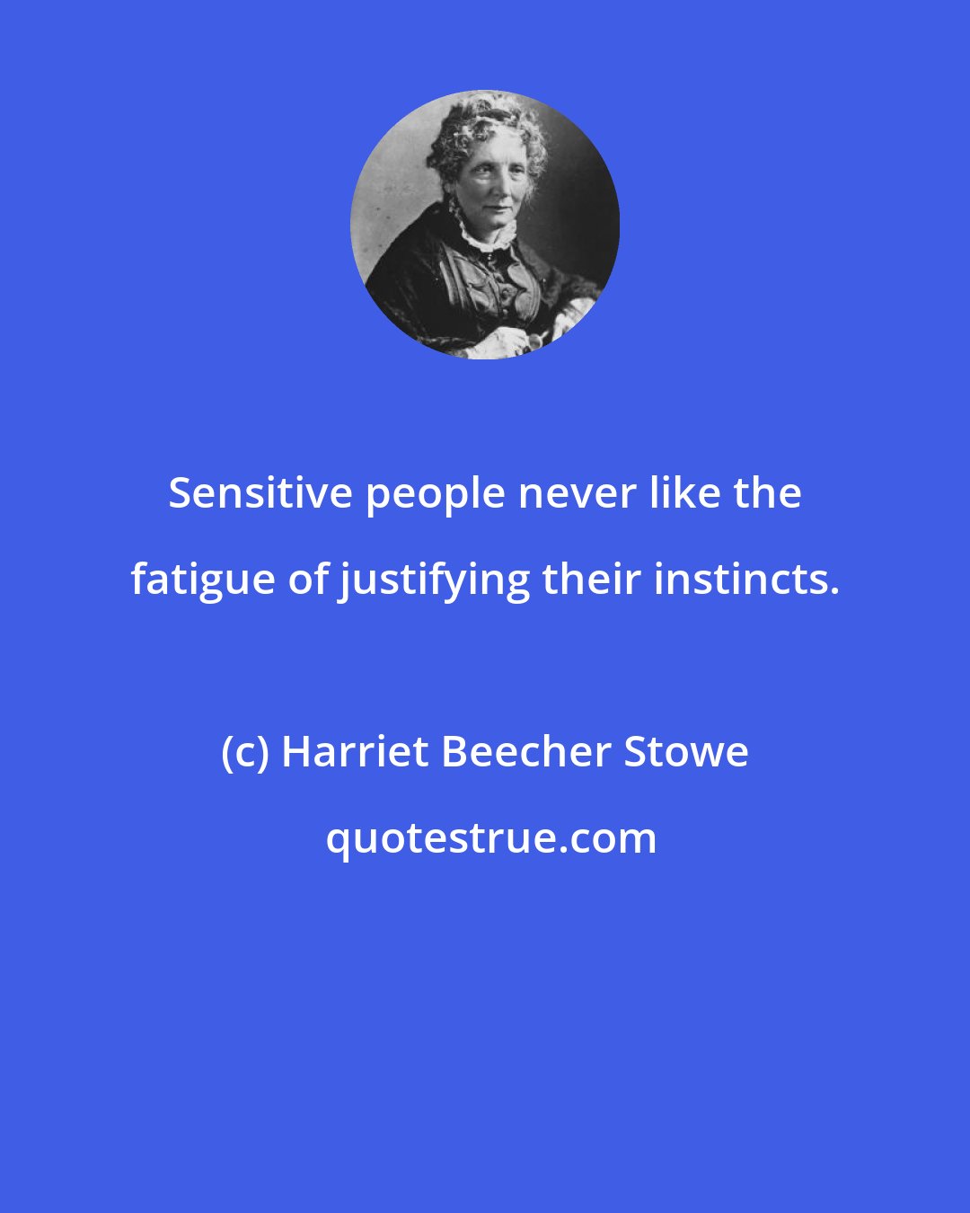 Harriet Beecher Stowe: Sensitive people never like the fatigue of justifying their instincts.