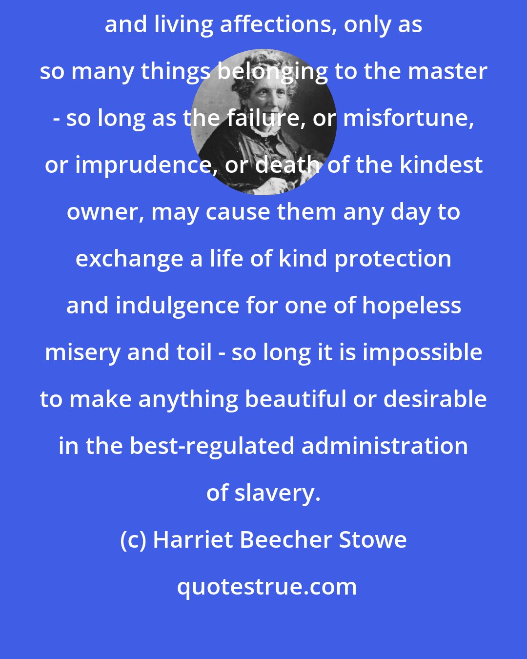 Harriet Beecher Stowe: So long as the law considers all these human beings, with beating hearts and living affections, only as so many things belonging to the master - so long as the failure, or misfortune, or imprudence, or death of the kindest owner, may cause them any day to exchange a life of kind protection and indulgence for one of hopeless misery and toil - so long it is impossible to make anything beautiful or desirable in the best-regulated administration of slavery.