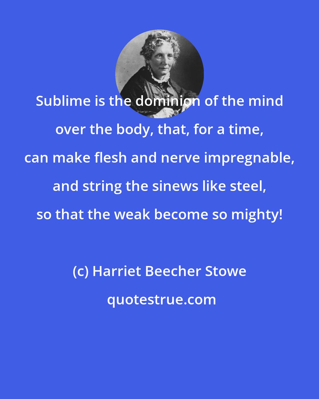 Harriet Beecher Stowe: Sublime is the dominion of the mind over the body, that, for a time, can make flesh and nerve impregnable, and string the sinews like steel, so that the weak become so mighty!