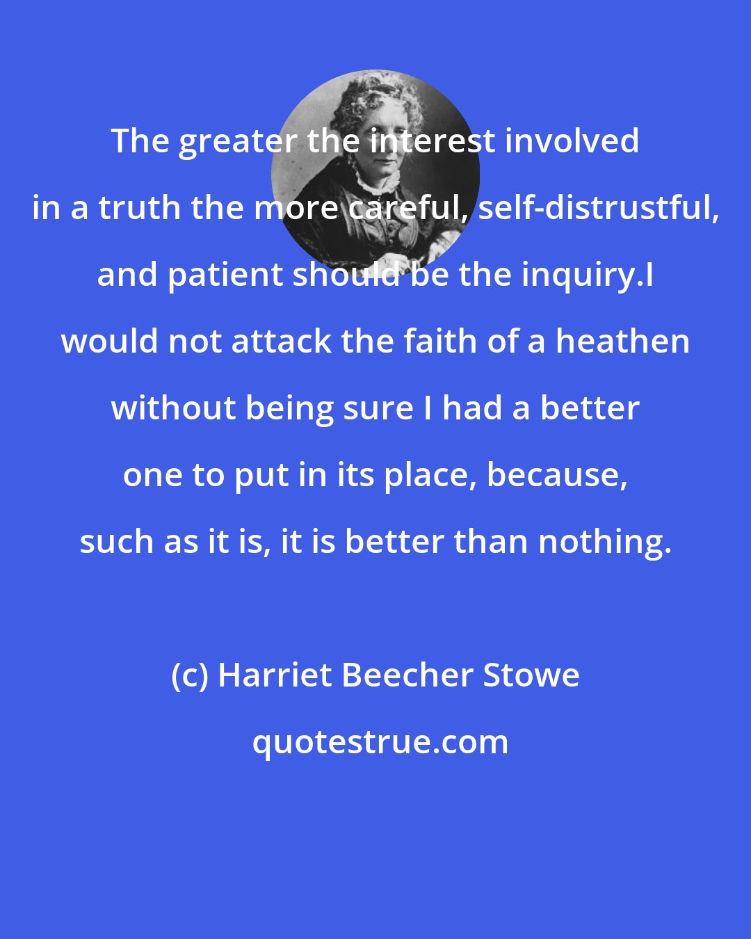 Harriet Beecher Stowe: The greater the interest involved in a truth the more careful, self-distrustful, and patient should be the inquiry.I would not attack the faith of a heathen without being sure I had a better one to put in its place, because, such as it is, it is better than nothing.