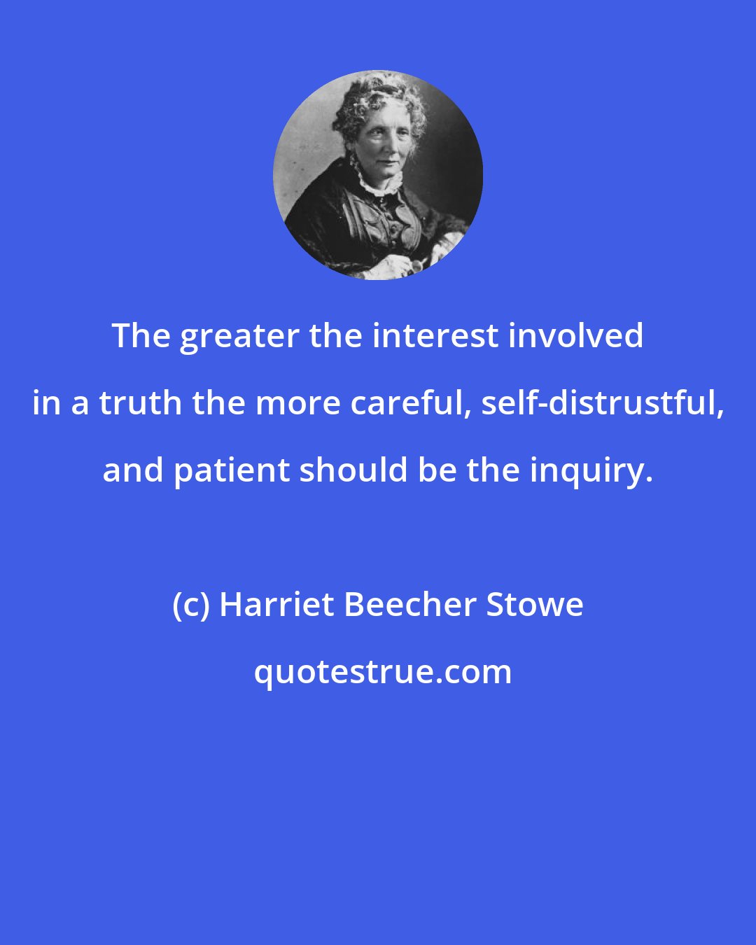 Harriet Beecher Stowe: The greater the interest involved in a truth the more careful, self-distrustful, and patient should be the inquiry.