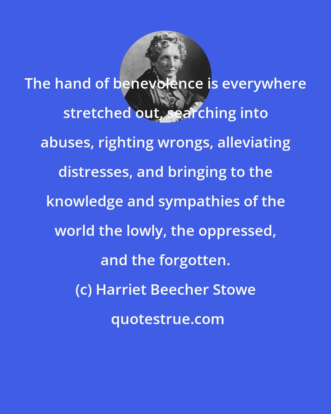 Harriet Beecher Stowe: The hand of benevolence is everywhere stretched out, searching into abuses, righting wrongs, alleviating distresses, and bringing to the knowledge and sympathies of the world the lowly, the oppressed, and the forgotten.