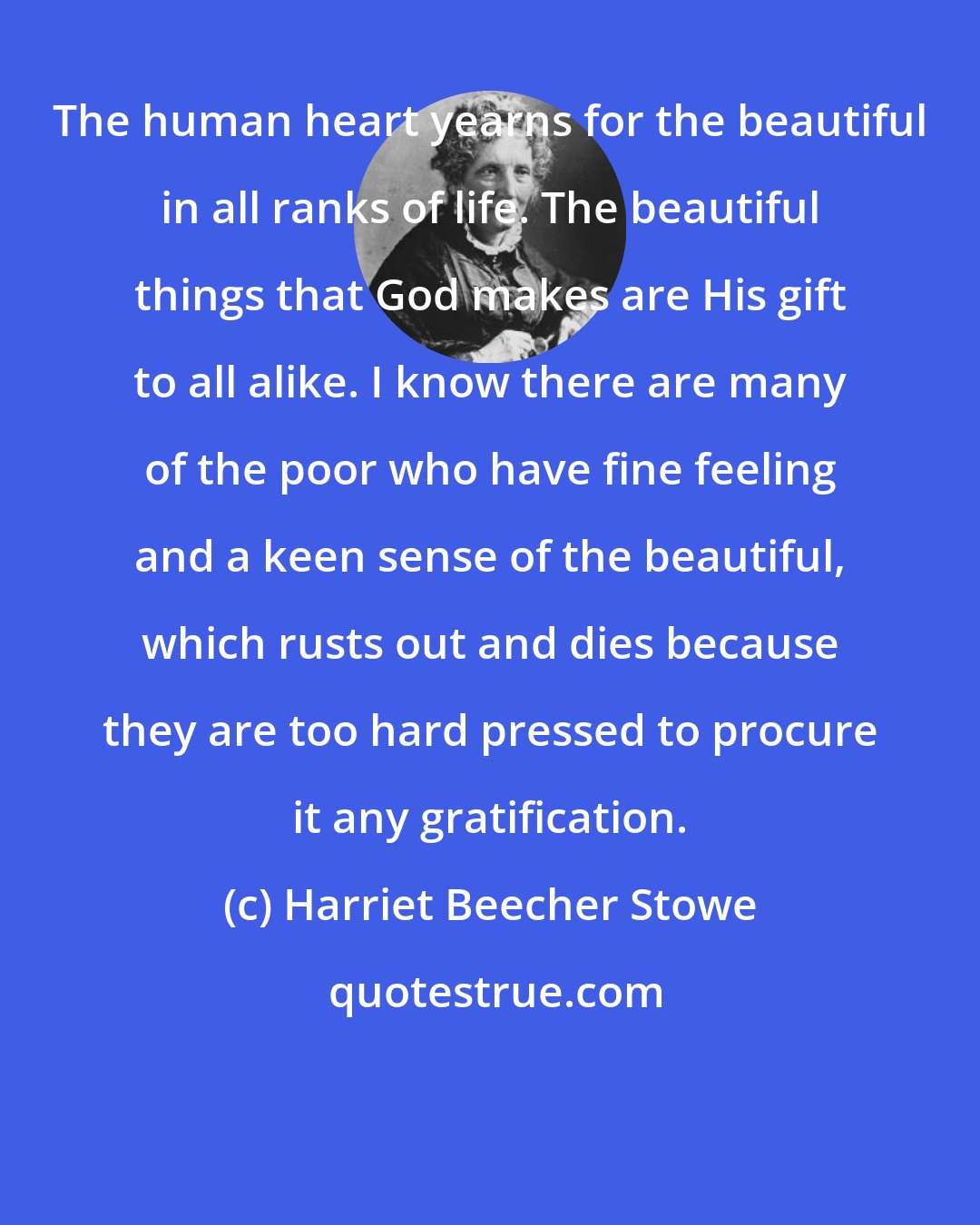 Harriet Beecher Stowe: The human heart yearns for the beautiful in all ranks of life. The beautiful things that God makes are His gift to all alike. I know there are many of the poor who have fine feeling and a keen sense of the beautiful, which rusts out and dies because they are too hard pressed to procure it any gratification.