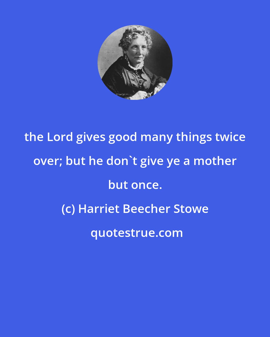 Harriet Beecher Stowe: the Lord gives good many things twice over; but he don't give ye a mother but once.